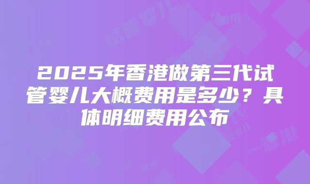 2025年香港做第三代试管婴儿大概费用是多少?具体明细费用公布