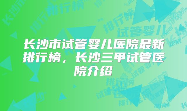 长沙市试管婴儿医院最新排行榜，长沙三甲试管医院介绍