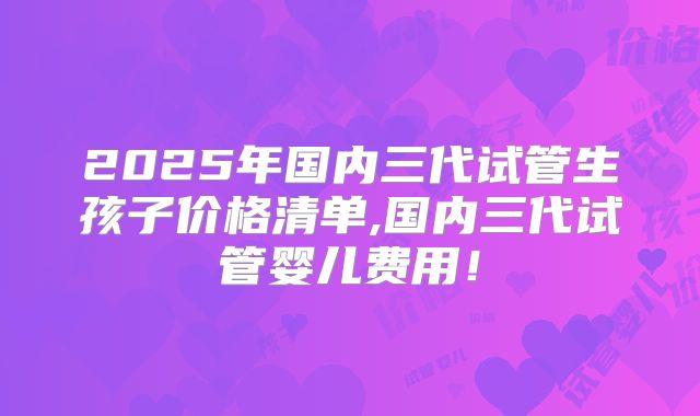 2025年国内三代试管生孩子价格清单,国内三代试管婴儿费用!