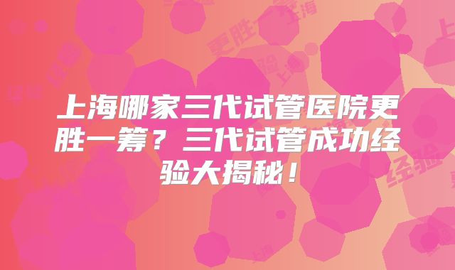 上海哪家三代试管医院更胜一筹？三代试管成功经验大揭秘！