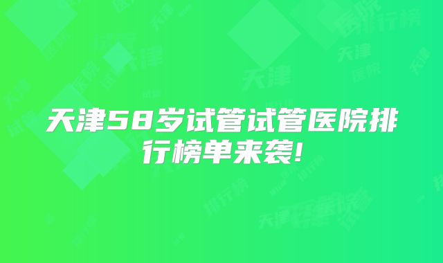天津58岁试管试管医院排行榜单来袭!