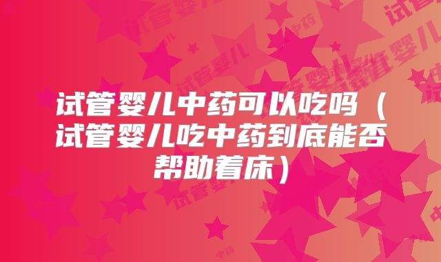 试管婴儿中药可以吃吗（试管婴儿吃中药到底能否帮助着床）