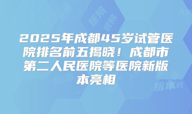 2025年成都45岁试管医院排名前五揭晓!成都市第二人民医院等医院新版本亮相