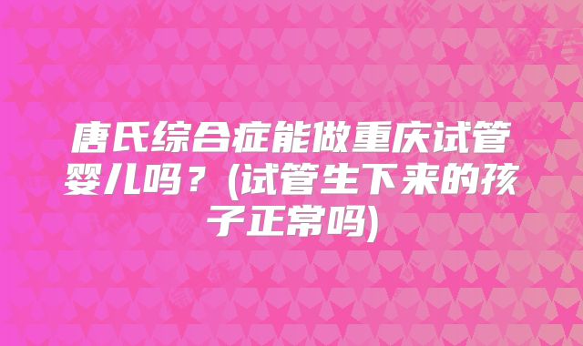 唐氏综合症能做重庆试管婴儿吗？(试管生下来的孩子正常吗)