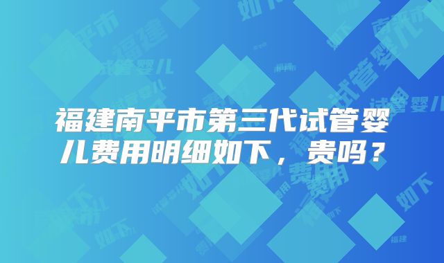 福建南平市第三代试管婴儿费用明细如下，贵吗？