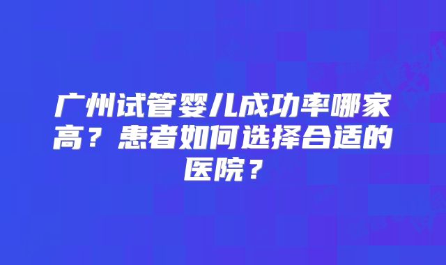 广州试管婴儿成功率哪家高？患者如何选择合适的医院？