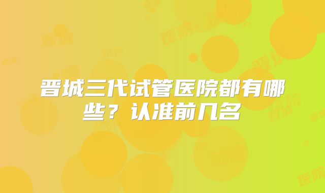 晋城三代试管医院都有哪些？认准前几名