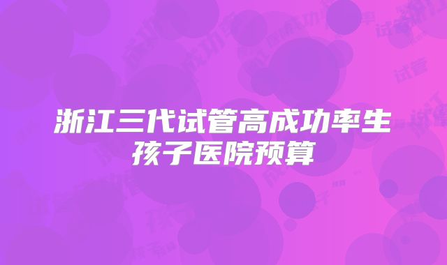 浙江三代试管高成功率生孩子医院预算