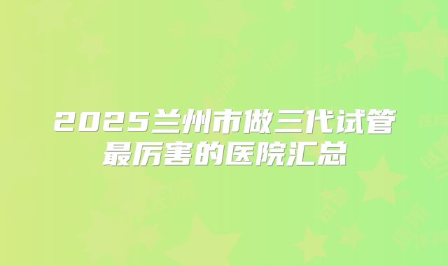 2025兰州市做三代试管最厉害的医院汇总