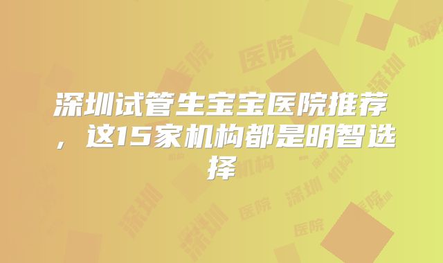 深圳试管生宝宝医院推荐，这15家机构都是明智选择