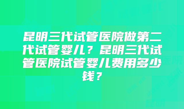 昆明三代试管医院做第二代试管婴儿？昆明三代试管医院试管婴儿费用多少钱？