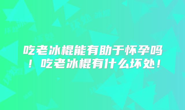 吃老冰棍能有助于怀孕吗!吃老冰棍有什么坏处!