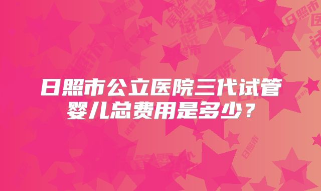 日照市公立医院三代试管婴儿总费用是多少？