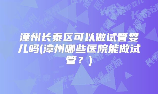 漳州长泰区可以做试管婴儿吗(漳州哪些医院能做试管？)