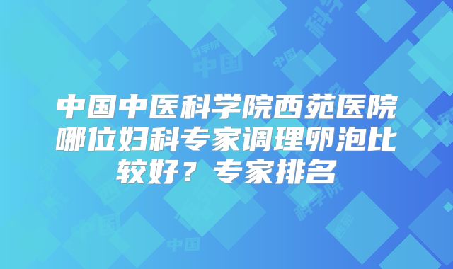 中国中医科学院西苑医院哪位妇科专家调理卵泡比较好?专家排名