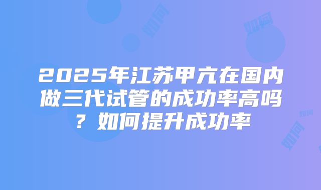 2025年江苏甲亢在国内做三代试管的成功率高吗？如何提升成功率