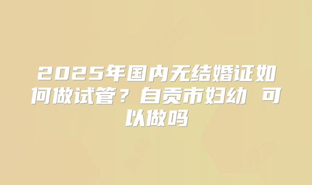 2025年国内无结婚证如何做试管?自贡市妇幼 可以做吗