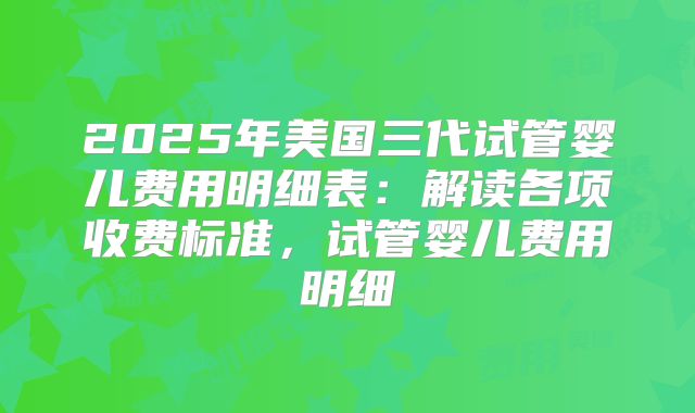 2025年美国三代试管婴儿费用明细表：解读各项收费标准，试管婴儿费用明细