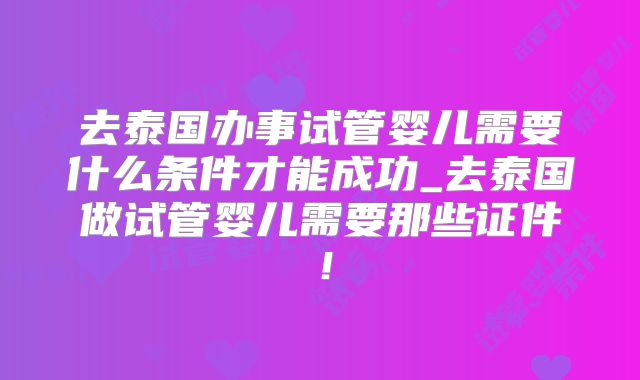 去泰国办事试管婴儿需要什么条件才能成功_去泰国做试管婴儿需要那些证件！