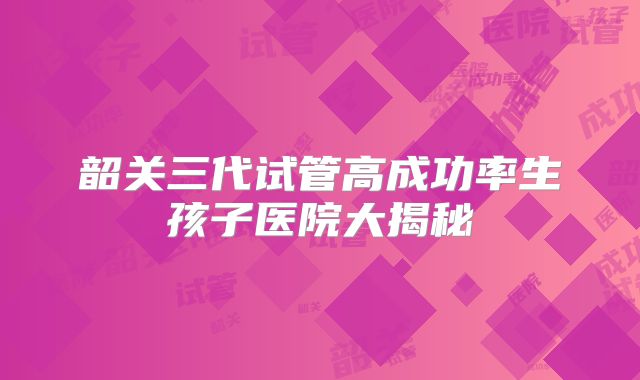 韶关三代试管高成功率生孩子医院大揭秘