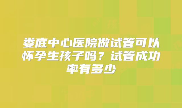 娄底中心医院做试管可以怀孕生孩子吗？试管成功率有多少