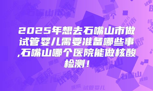 2025年想去石嘴山市做试管婴儿需要准备哪些事,石嘴山哪个医院能做核酸检测！