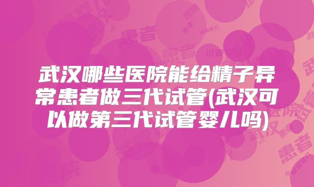武汉哪些医院能给精子异常患者做三代试管(武汉可以做第三代试管婴儿吗)