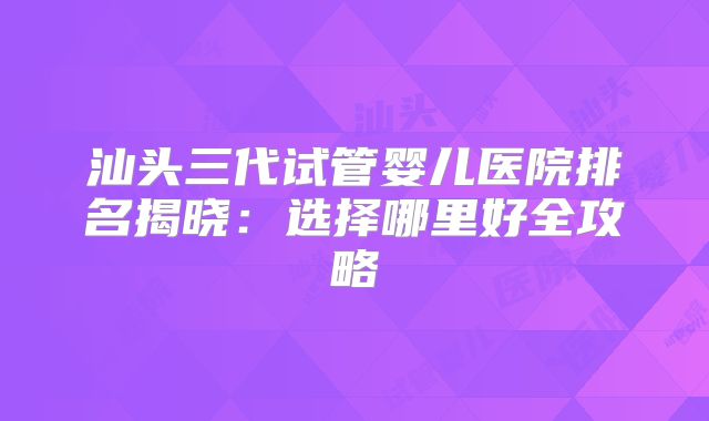 汕头三代试管婴儿医院排名揭晓：选择哪里好全攻略