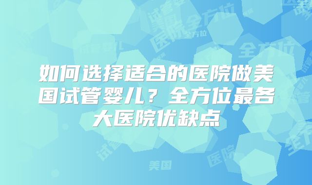 如何选择适合的医院做美国试管婴儿？全方位最各大医院优缺点