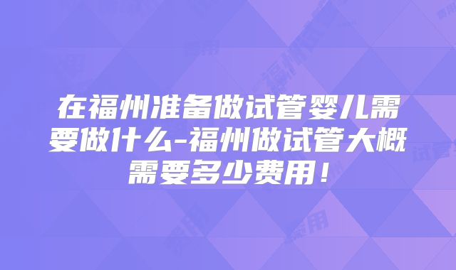 在福州准备做试管婴儿需要做什么-福州做试管大概需要多少费用!