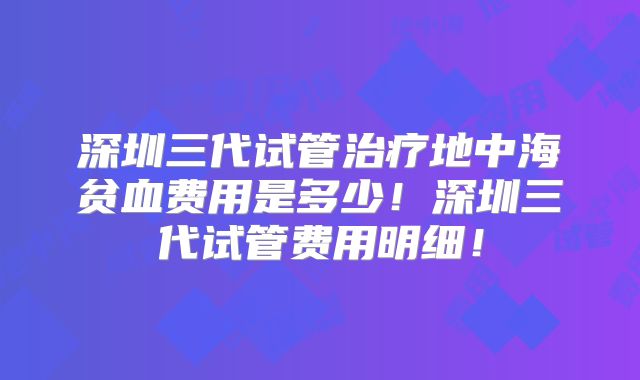 深圳三代试管治疗地中海贫血费用是多少！深圳三代试管费用明细！