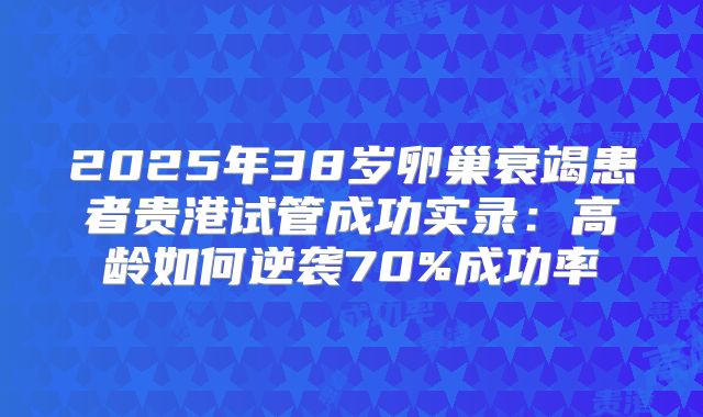 2025年38岁卵巢衰竭患者贵港试管成功实录：高龄如何逆袭70%成功率