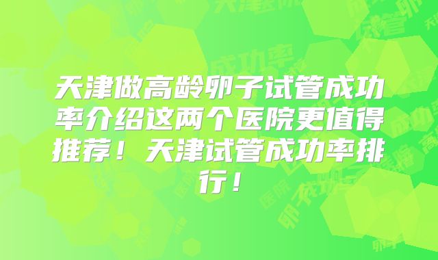 天津做高龄卵子试管成功率介绍这两个医院更值得推荐！天津试管成功率排行！