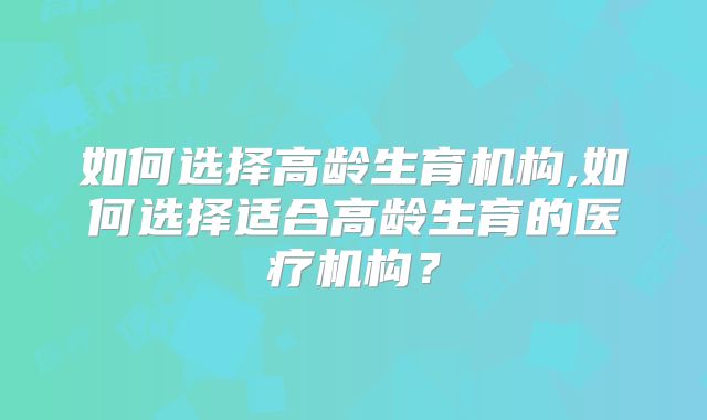 如何选择高龄生育机构,如何选择适合高龄生育的医疗机构？