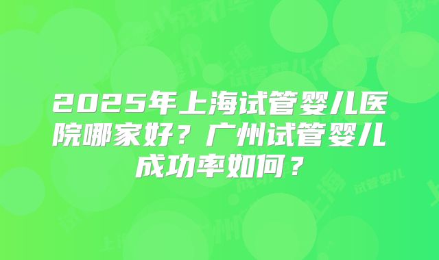 2025年上海试管婴儿医院哪家好？广州试管婴儿成功率如何？