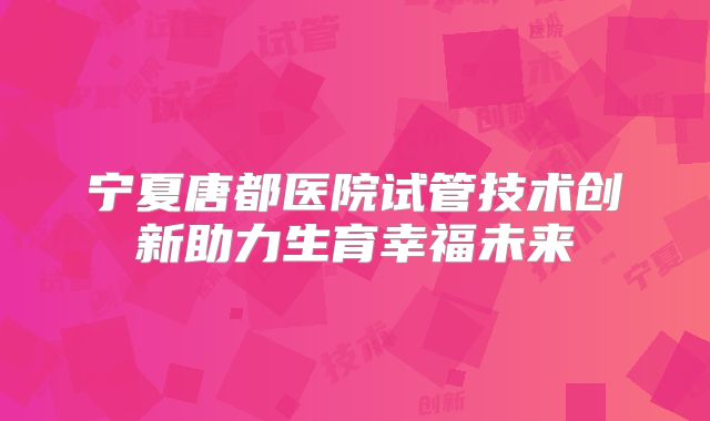 宁夏唐都医院试管技术创新助力生育幸福未来