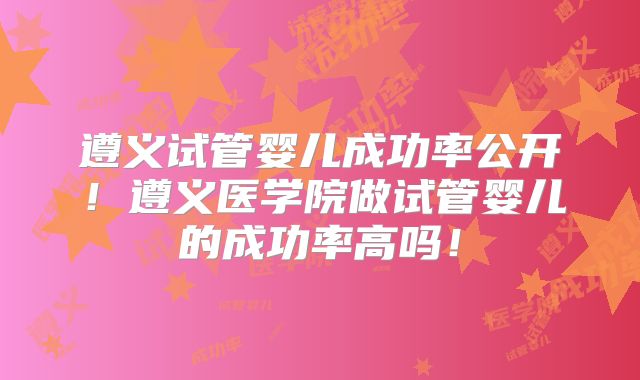 遵义试管婴儿成功率公开！遵义医学院做试管婴儿的成功率高吗！