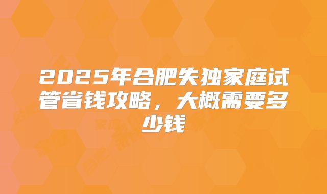 2025年合肥失独家庭试管省钱攻略，大概需要多少钱