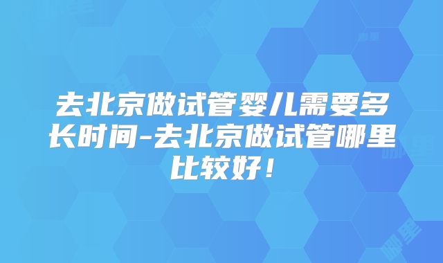 去北京做试管婴儿需要多长时间-去北京做试管哪里比较好！