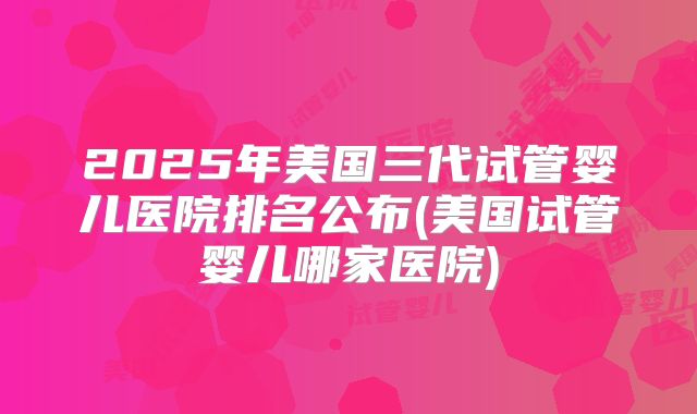 2025年美国三代试管婴儿医院排名公布(美国试管婴儿哪家医院)