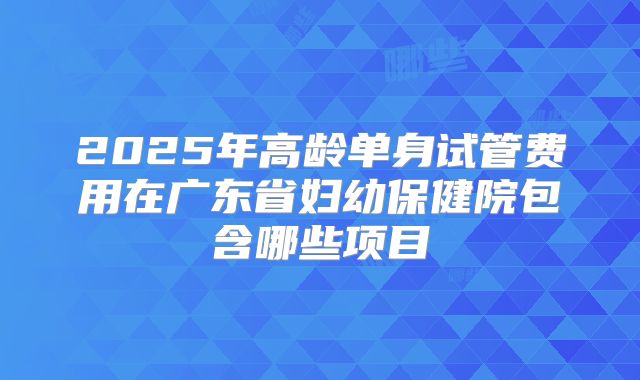 2025年高龄单身试管费用在广东省妇幼保健院包含哪些项目