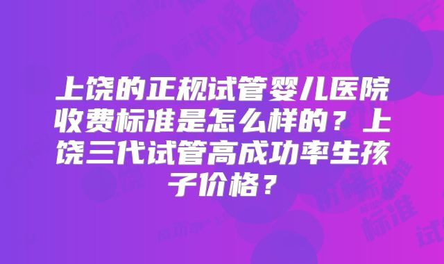 上饶的正规试管婴儿医院收费标准是怎么样的？上饶三代试管高成功率生孩子价格？