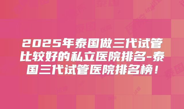 2025年泰国做三代试管比较好的私立医院排名-泰国三代试管医院排名榜！