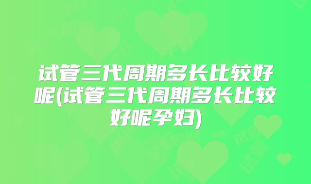 试管三代周期多长比较好呢(试管三代周期多长比较好呢孕妇)