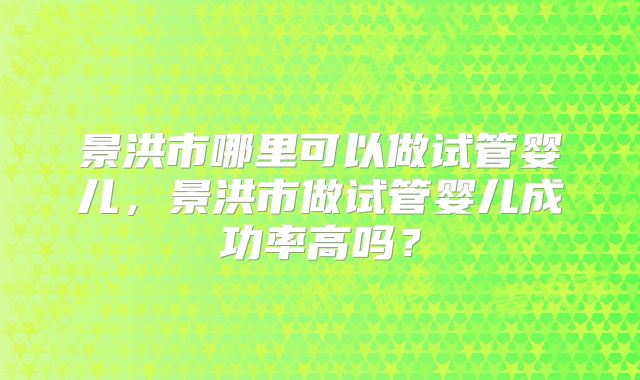 景洪市哪里可以做试管婴儿,景洪市做试管婴儿成功率高吗?