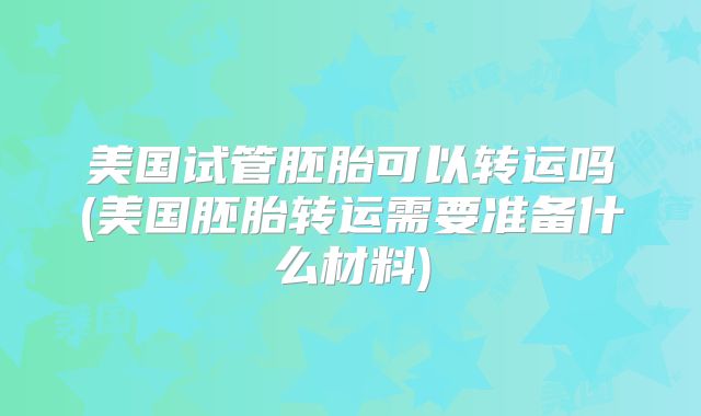美国试管胚胎可以转运吗(美国胚胎转运需要准备什么材料)