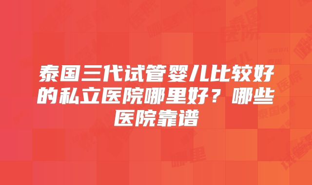 泰国三代试管婴儿比较好的私立医院哪里好？哪些医院靠谱