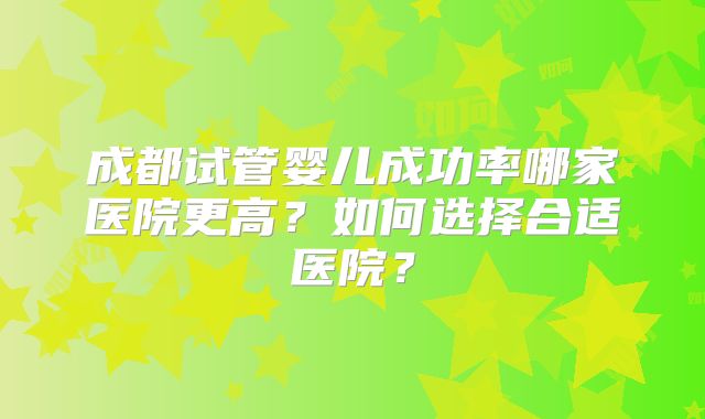 成都试管婴儿成功率哪家医院更高？如何选择合适医院？