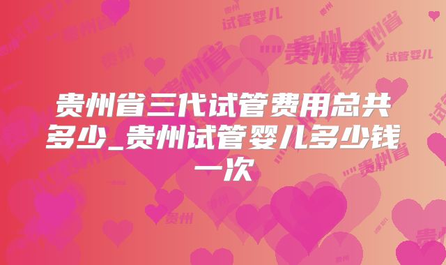 贵州省三代试管费用总共多少_贵州试管婴儿多少钱一次