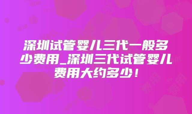 深圳试管婴儿三代一般多少费用_深圳三代试管婴儿费用大约多少！